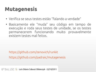 Mutagenesis
●
    Verifica se seus testes estão “falando a verdade”
●
    Basicamente ele “muda” seu código em tempo de
    execução e roda seus testes de unidade, se os testes
    permanecerem funcionando muito provavelmente
    existem testes mal feitos.



    https://github.com/zenovich/runkit
    https://github.com/padraic/mutagenesis
 