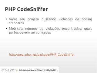PHP CodeSniffer
●
    Varre seu projeto buscando violações de coding
    standards
●
    Métricas: número de violações encontradas, quais
    partes devem ser corrigidas




    http://pear.php.net/package/PHP_CodeSniffer
 