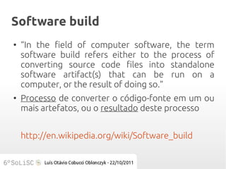 Software build
●
    “In the field of computer software, the term
    software build refers either to the process of
    converting source code files into standalone
    software artifact(s) that can be run on a
    computer, or the result of doing so.”
●
    Processo de converter o código-fonte em um ou
    mais artefatos, ou o resultado deste processo


    http://en.wikipedia.org/wiki/Software_build
 