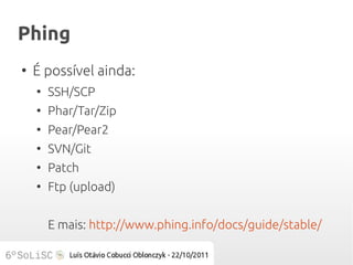 Phing
●
    É possível ainda:
    ●
        SSH/SCP
    ●
        Phar/Tar/Zip
    ●
        Pear/Pear2
    ●
        SVN/Git
    ●
        Patch
    ●
        Ftp (upload)


        E mais: http://www.phing.info/docs/guide/stable/
 