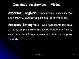 Qualidade em Serviços - Visões Aspectos Tangíveis  - compreende cumprimento dos horários, instruções para uso, conforto e etc; Aspectos Intangíveis  – São representados pela atitude, comprometimento, flexibilidade, confiança, empatia e atenção que o provedor pode passar para o cliente. 