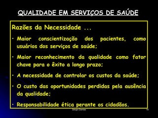 QUALIDADE EM SERVIÇOS DE SAÚDE Razões da Necessidade ... Maior conscientização dos pacientes, como usuários dos serviços de saúde; Maior reconhecimento da qualidade como fator chave para o êxito a longo prazo; A necessidade de controlar os custos da saúde; O custo das oportunidades perdidas pela ausência da qualidade; Responsabilidade ética perante os cidadãos. 