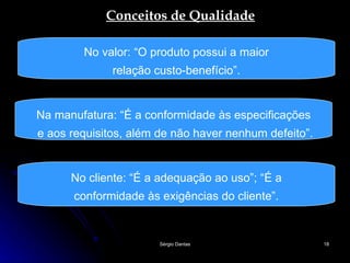 Conceitos de Qualidade No valor: “O produto possui a maior relação custo-benefício”. Na manufatura: “É a conformidade às especificações e aos requisitos, além de não haver nenhum defeito”. No cliente: “É a adequação ao uso”; “É a conformidade às exigências do cliente”.  