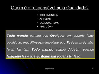 Todo mundo  pensou que  Qualquer um  poderia fazer qualidade, mas  Ninguém  imaginou que  Todo mundo  não  faria. No fim,  Todo mundo  culpou  Alguém  quando  Ninguém   fez o que  qualquer um  poderia ter feito.   Quem é o responsável pela Qualidade? TODO MUNDO? ALGUÉM? QUALQUER UM? NINGUÉM? 