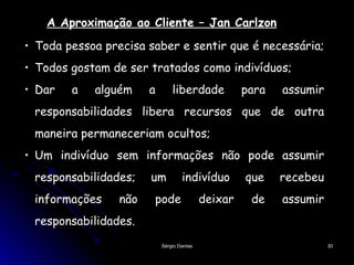 Toda pessoa precisa saber e sentir que é necessária;  Todos gostam de ser tratados como indivíduos; Dar a alguém a liberdade para assumir responsabilidades libera recursos que de outra maneira permaneceriam ocultos; Um indivíduo sem informações não pode assumir responsabilidades; um indivíduo que recebeu informações não pode deixar de assumir responsabilidades.  A Aproximação ao Cliente – Jan Carlzon 