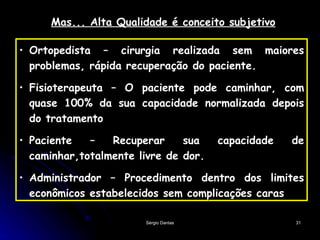 Mas... Alta Qualidade é conceito subjetivo Ortopedista – cirurgia realizada sem maiores problemas, rápida recuperação do paciente. Fisioterapeuta – O paciente pode caminhar, com quase 100% da sua capacidade normalizada depois do tratamento Paciente – Recuperar sua capacidade de caminhar,totalmente livre de dor. Administrador – Procedimento dentro dos limites econômicos estabelecidos sem complicações caras 