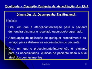 Qualidade – Comissão Conjunta de Acreditação dos EUA Dimensões do Desempenho Institucional  Eficácia: Grau em que a atenção/intervenção para o paciente demonstra alcançar o resultado esperado/programado; Adequação da aplicação de qualquer procedimento ou  serviço para satisfazer as necessidades do paciente; Grau em que o procedimento/intervenção é relevante para as necessidades  clínicas do paciente dado o nível atual dos conhecimentos 