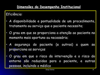 Dimensões do Desempenho Institucional Eficiência: A disponibilidade e pontualidade de um procedimento, tratamento ou serviço que o paciente necessita; O grau em que se proporciona a atenção ao paciente no momento mais oportuno ou necessário; A segurança do paciente (e outros) a quem se proporciona os serviços O grau em que o risco da intervenção e o risco do entorno são reduzidos para o paciente, e outras pessoas, incluindo o médico 