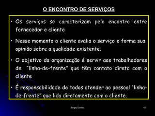 O ENCONTRO DE SERVIÇOS Os serviços se caracterizam pelo encontro entre fornecedor e cliente Nesse momento o cliente avalia o serviço e forma sua  opinião sobre a qualidade existente. O objetivo da organização é servir aos trabalhadores de  “linha-de-frente” que têm contato direto com o cliente É responsabilidade de todos atender ao pessoal “linha-de-frente” que lida diretamente com o cliente.   