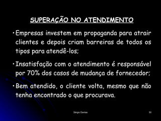 SUPERAÇÃO NO ATENDIMENTO Empresas investem em propaganda para atrair clientes e depois criam barreiras de todos os tipos para atendê-los; Insatisfação com o atendimento é responsável por 70% dos casos de mudança de fornecedor; Bem atendido, o cliente volta, mesmo que não tenha encontrado o que procurava.  