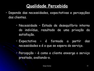 Qualidade Percebida Depende das necessidades, expectativas e percepções dos clientes.  Necessidade – Estado de desequilíbrio interno do indivíduo, resultado de uma privação da satisfação. Percepção – è como o cliente enxerga o serviço prestado, avaliando-o.  Expectativa – é formada a partir das necessidades e é o que se espera do serviço. 