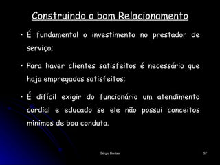 Construindo o bom Relacionamento É fundamental o investimento no prestador de serviço; Para haver clientes satisfeitos é necessário que haja empregados satisfeitos; É difícil exigir do funcionário um atendimento cordial e educado se ele não possui conceitos mínimos de boa conduta. 