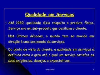 Qualidade em Serviços Até 1980, qualidade dizia respeito a produto físico. Serviço era um sub-produto que auxiliava o cliente. Nas últimas décadas, o mundo tem se movido em direção à uma sociedade de serviços. Do ponto de vista do cliente, a qualidade em serviços é definida como o grau até o qual um serviço satisfaz as suas exigências, desejos e expectativas.  