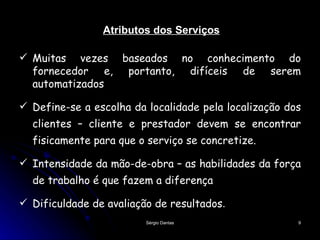 Atributos dos Serviços Muitas vezes baseados no conhecimento do fornecedor e, portanto, difíceis de serem automatizados Define-se a escolha da localidade pela localização dos clientes – cliente e prestador devem se encontrar fisicamente para que o serviço se concretize. Intensidade da mão-de-obra – as habilidades da força de trabalho é que fazem a diferença Dificuldade de avaliação de resultados .  