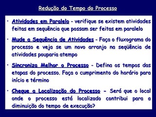 Redução do Tempo do Processo Atividades em Paralelo  - verifique se existem atividades feitas em sequência que possam ser feitas em paralelo Mude a Sequência de Atividades  - Faça o fluxograma do processo e veja se um novo arranjo na seqüência de atividades pouparia atempo Sincroniza Melhor o Processo  - Defina os tempos das etapas do processo. Faça o cumprimento do horário para início e término Cheque a Localização do Processo  -  Será que o local onde o processo está localizado contribui para a diminuição do tempo   de execução?  