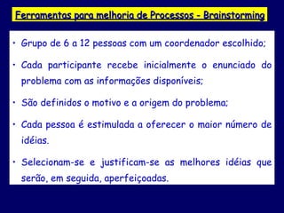 Ferramentas para melhoria de Processos - Brainstorming Grupo de 6 a 12 pessoas com um coordenador escolhido; Cada participante recebe inicialmente o enunciado do problema com as informações disponíveis; São definidos o motivo e a origem do problema; Cada pessoa é estimulada a oferecer o maior número de idéias.  Selecionam-se e justificam-se as melhores idéias que serão, em seguida, aperfeiçoadas.  