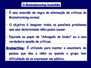 O Brainstorming Invertido É uma inversão da regra da eliminação de críticas do Brainstorming normal. O objetivo é imaginar todos os possíveis problemas que uma determinada idéia possa causar. Equivale ao papel de “Advogado do Diabo” ou a uma verdadeira sessão de críticas. Brainwriting :  É utilizado para manter o anonimato da pessoa que deu a idéia ou quando o grupo tem dificuldade de se expressar em público. 