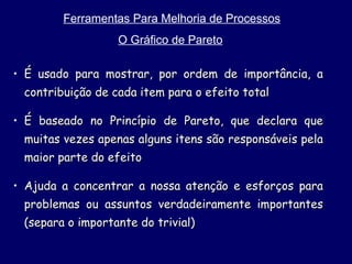 Ferramentas Para Melhoria de Processos O Gráfico de Pareto   É usado para mostrar, por ordem de importância, a contribuição de cada item para o efeito total É baseado no Princípio de Pareto, que declara que muitas vezes apenas alguns itens são responsáveis pela maior parte do efeito Ajuda a concentrar a nossa atenção e esforços para problemas ou assuntos verdadeiramente importantes (separa o importante do trivial) 