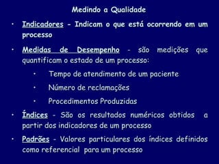 Medindo a Qualidade Indicadores  - Indicam o que está ocorrendo em um processo Medidas de Desempenho  - são medições que quantificam o estado de um processo: Tempo de atendimento de um paciente Número de reclamações Procedimentos Produzidas Índices  -  São os resultados numéricos obtidos  a partir dos indicadores de um processo Padrões  -  Valores particulares dos índices definidos como referencial  para um processo  