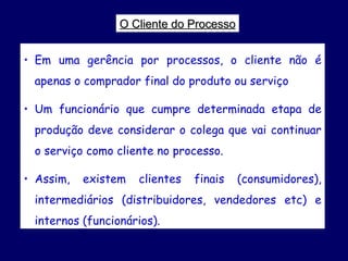 O Cliente do Processo Em uma gerência por processos, o cliente não é apenas o comprador final do produto ou serviço Um funcionário que cumpre determinada etapa de produção deve considerar o colega que vai continuar o serviço como cliente no processo. Assim, existem clientes finais (consumidores), intermediários (distribuidores, vendedores etc) e internos (funcionários).  