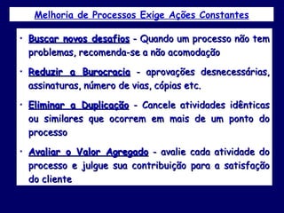 Melhoria de Processos Exige Ações Constantes Buscar novos desafios  - Quando um processo não tem problemas, recomenda-se a não acomodação Reduzir a Burocracia  - aprovações desnecessárias, assinaturas, número de vias, cópias etc. Eliminar a Duplicação  - Cancele atividades idênticas ou similares que ocorrem em mais de um ponto do processo Avaliar o Valor Agregado  - avalie cada atividade do processo e julgue sua contribuição para a satisfação do cliente  