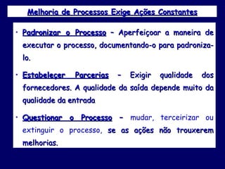 Melhoria de Processos Exige Ações Constantes Padronizar o Processo  – Aperfeiçoar a maneira de executar o processo, documentando-o para padroniza-lo. Estabeleçer Parcerias  – Exigir qualidade dos fornecedores. A qualidade da saída depende muito da qualidade da entrada Questionar o Processo  –  mudar, terceirizar ou extinguir o processo,  se as ações não trouxerem melhorias.  