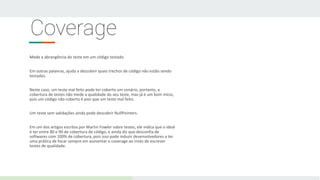 Coverage
Mede a abrangência do teste em um código testado.
Em outras palavras, ajuda a descobrir quais trechos de código não estão sendo
testados.
Neste caso, um teste mal feito pode ter coberto um cenário, portanto, a
cobertura de testes não mede a qualidade do seu teste, mas já é um bom início,
pois um código não coberto é pior que um teste mal feito.
Um teste sem validações ainda pode descobrir NullPointers.
Em um dos artigos escritos por Martin Fowler sobre testes, ele indica que o ideal
é ter entre 80 e 90 de cobertura de código, e ainda diz que desconfia de
softwares com 100% de cobertura, pois isso pode induzir desenvolvedores a ter
uma prática de focar sempre em aumentar o coverage ao invés de escrever
testes de qualidade.
 