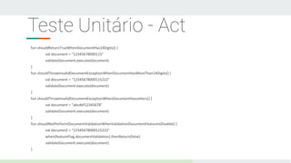 Teste Unitário - Act
fun shouldReturnTrueWhenDocumentHas14Digits() {
val document = "12345678000115"
validateDocument.execute(document)
}
fun shouldThrowInvalidDocumentExceptionWhenDocumentHasMoreThan14Digits() {
val document = "12345678000115222"
validateDocument.execute(document)
}
fun shouldThrowInvalidDocumentExceptionWhenDocumentHasLetters() {
val document = "abcdef12345678"
validateDocument.execute(document)
}
fun shouldNotPerformDocumentValidationWhenValidationDocumentFeatureIsDisable() {
val document = "12345678000115222"
when(featureFlag.documentValidation).thenReturn(false)
validateDocument.execute(document)
}
 