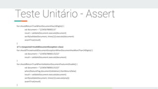 Teste Unitário - Assert
fun shouldReturnTrueWhenDocumentHas14Digits() {
val document = "12345678000115"
result = validateDocument.execute(document)
verify(validateDocument, times(1)).execute(document)
assertTrue(result)
}
@Test(expected=InvalidDocumentException::class)
fun shouldThrowInvalidDocumentExceptionWhenDocumentHasMoreThan14Digits() {
val document = "12345678000115222"
result = validateDocument.execute(document)
}
fun shouldReturnTrueWhenValidationDocumentFeatureIsDisable() {
val document = "12345678000115222"
when(featureFlag.documentValidation).thenReturn(false)
result = validateDocument.execute(document)
verify(validateDocument, times(1)).execute(any())
assertTrue(result)
}
 