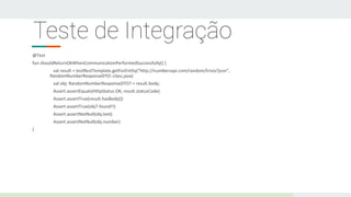 Teste de Integração
@Test
fun shouldReturnOkWhenCommunicationPerformedSuccessfully() {
val result = testRestTemplate.getForEntity("http://numbersapi.com/random/trivia?json",
RandomNumberResponseDTO::class.java)
val obj: RandomNumberResponseDTO? = result.body;
Assert.assertEquals(HttpStatus.OK, result.statusCode)
Assert.assertTrue(result.hasBody())
Assert.assertTrue(obj?.found!!)
Assert.assertNotNull(obj.text)
Assert.assertNotNull(obj.number)
}
 