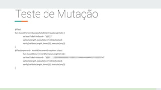 Teste de Mutação
@Test
fun shouldPerformSuccessfullyWhenValueLenghtIs5() {
val textToBeValidated = "11122"
validateLength.execute(textToBeValidated)
verify(validateLength, times(1)).execute(any())
}
@Test(expected = InvalidDocumentException::class)
fun shouldReturnErrorWheValueLengthIs51() {
val textToBeValidated = "11111111110000000000333333333344444444445555555555#"
validateLength.execute(textToBeValidated)
verify(validateLength, times(1)).execute(any())
}
 