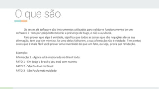 O que são
Os testes de software são instrumentos utilizados para validar o funcionamento de um
software e tem por propósito mostrar a presença de bugs, e não a ausência.
Para provar que algo é verdade, significa que todas as coisas que são negações dessa sua
afirmação, tem que ser mentira. Se uma delas falharem, a sua afirmação não é verdade. Tem certos
casos que é mais fácil você provar uma inverdade do que um fato, ou seja, prova por refutação.
Exemplo:
Afirmação 1 - Agora está ensolarado no Brasil todo.
FATO 1 - Em todo o Brasil o céu está sem nuvens
FATO 2 - São Paulo é no Brasil
FATO 3 - São Paulo está nublado
 