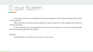 O que fazem
Fornecem insumos para considerarmos que um programa está suficientemente correto para
o que queremos.
Não é possível eu provar que meu programa não tem bugs se eu não consigo testar todos os
cenários possíveis.
Eu posso afirmar que um programa é incorreto por meio de testes, mas meu teste não pode
afirmar que este programa está correto.
Exemplo:
Cliente solicita um software que retorna o valor de PI.
 