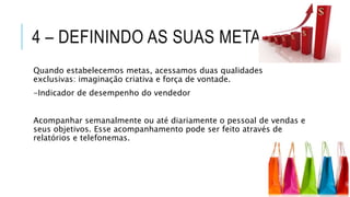 4 – DEFININDO AS SUAS METAS
Quando estabelecemos metas, acessamos duas qualidades
exclusivas: imaginação criativa e força de vontade.
-Indicador de desempenho do vendedor
Acompanhar semanalmente ou até diariamente o pessoal de vendas e
seus objetivos. Esse acompanhamento pode ser feito através de
relatórios e telefonemas.
 