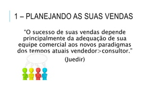 1 – PLANEJANDO AS SUAS VENDAS
“O sucesso de suas vendas depende
principalmente da adequação de sua
equipe comercial aos novos paradigmas
dos tempos atuais vendedor>consultor.”
(Juedir)
 
