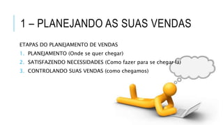 1 – PLANEJANDO AS SUAS VENDAS
ETAPAS DO PLANEJAMENTO DE VENDAS
1. PLANEJAMENTO (Onde se quer chegar)
2. SATISFAZENDO NECESSIDADES (Como fazer para se chegar lá)
3. CONTROLANDO SUAS VENDAS (como chegamos)
 