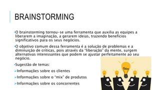 BRAINSTORMING
•O brainstorming tornou-se uma ferramenta que auxilia as equipes a
liberarem a imaginação, a gerarem ideias, trazendo benefícios
significativos para os seus negócios.
•O objetivo comum dessa ferramenta é a solução de problemas e a
diminuição de críticas, pois através da “liberação” da mente, surgem
alternativas interessantes que podem se ajustar perfeitamente ao seu
negócio.
•Sugestão de temas:
Informações sobre os clientes
Informações sobre o “mix” de produtos
Informações sobre os concorrentes
 