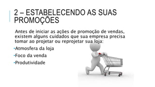 2 – ESTABELECENDO AS SUAS
PROMOÇÕES
Antes de iniciar as ações de promoção de vendas,
existem alguns cuidados que sua empresa precisa
tomar ao projetar ou reprojetar sua loja:
•Atmosfera da loja
•Foco da venda
•Produtividade
 