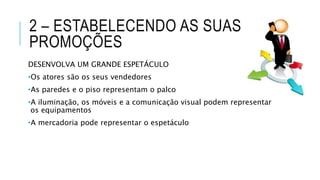 2 – ESTABELECENDO AS SUAS
PROMOÇÕES
DESENVOLVA UM GRANDE ESPETÁCULO
•Os atores são os seus vendedores
•As paredes e o piso representam o palco
•A iluminação, os móveis e a comunicação visual podem representar
os equipamentos
•A mercadoria pode representar o espetáculo
 