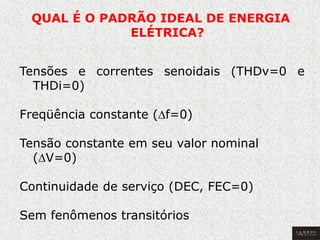 QUAL É O PADRÃO IDEAL DE ENERGIA ELÉTRICA? 
Tensões e correntes senoidais (THDv=0 e THDi=0) 
Freqüência constante (Df=0) 
Tensão constante em seu valor nominal (DV=0) 
Continuidade de serviço (DEC, FEC=0) 
Sem fenômenos transitórios  