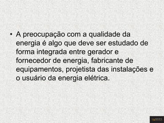 •A preocupação com a qualidade da energia é algo que deve ser estudado de forma integrada entre gerador e fornecedor de energia, fabricante de equipamentos, projetista das instalações e o usuário da energia elétrica.  