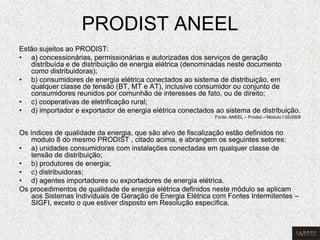 PRODIST ANEEL 
Estão sujeitos ao PRODIST: 
•a) concessionárias, permissionárias e autorizadas dos serviços de geração distribuída e de distribuição de energia elétrica (denominadas neste documento como distribuidoras); 
•b) consumidores de energia elétrica conectados ao sistema de distribuição, em qualquer classe de tensão (BT, MT e AT), inclusive consumidor ou conjunto de consumidores reunidos por comunhão de interesses de fato, ou de direito; 
•c) cooperativas de eletrificação rural; 
•d) importador e exportador de energia elétrica conectados ao sistema de distribuição. 
Fonte: ANEEL – Prodist – Modulo I 02/2008 
Os índices de qualidade da energia, que são alvo de fiscalização estão definidos no modulo 8 do mesmo PRODIST , citado acima, e abrangem os seguintes setores: 
•a) unidades consumidoras com instalações conectadas em qualquer classe de tensão de distribuição; 
•b) produtores de energia; 
•c) distribuidoras; 
•d) agentes importadores ou exportadores de energia elétrica. 
Os procedimentos de qualidade de energia elétrica definidos neste módulo se aplicam aos Sistemas Individuais de Geração de Energia Elétrica com Fontes Intermitentes – SIGFI, exceto o que estiver disposto em Resolução específica.  