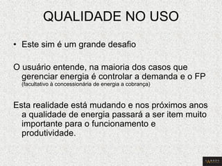 QUALIDADE NO USO 
•Este sim é um grande desafio 
O usuário entende, na maioria dos casos que gerenciar energia é controlar a demanda e o FP (facultativo à concessionária de energia a cobrança) 
Esta realidade está mudando e nos próximos anos a qualidade de energia passará a ser item muito importante para o funcionamento e produtividade.  