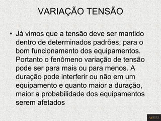 VARIAÇÃO TENSÃO 
•Já vimos que a tensão deve ser mantido dentro de determinados padrões, para o bom funcionamento dos equipamentos. Portanto o fenômeno variação de tensão pode ser para mais ou para menos. A duração pode interferir ou não em um equipamento e quanto maior a duração, maior a probabilidade dos equipamentos serem afetados  