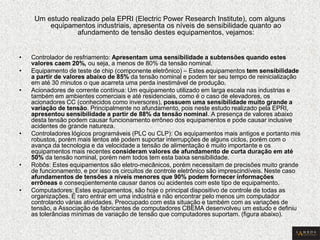 Um estudo realizado pela EPRI (Electric Power Research Institute), com alguns equipamentos industriais, apresenta os níveis de sensibilidade quanto ao afundamento de tensão destes equipamentos, vejamos: 
•Controlador de resfriamento: Apresentam uma sensibilidade a subtensões quando estes valores caem 20%, ou seja, a menos de 80% da tensão nominal. 
•Equipamento de teste de chip (componente eletrônico) – Estes equipamentos tem sensibilidade a partir de valores abaixo de 85% da tensão nominal e podem ter seu tempo de reinicialização em até 30 minutos o que acarreta uma perda inestimável de produção. 
•Acionadores de corrente contínua: Um equipamento utilizado em larga escala nas industrias e também em ambientes comerciais e até residenciais, como é o caso de elevadores, os acionadores CC (conhecidos como inversores), possuem uma sensibilidade muito grande a variação de tensão. Principalmente no afundamento, pois neste estudo realizado pela EPRI, apresentou sensibilidade a partir de 88% da tensão nominal. A presença de valores abaixo desta tensão podem causar funcionamento errôneo dos equipamentos e pode causar inclusive acidentes de grande natureza. 
•Controladores lógicos programáveis (PLC ou CLP): Os equipamentos mais antigos e portanto mis robustos, porém mais lentos até podem suportar interrupções de alguns ciclos, porém com o avança da tecnologia e da velocidade a tensão de alimentação é muito importante e os equipamentos mais recentes consideram valores de afundamento de curta duração em até 50% da tensão nominal, porém nem todos tem esta baixa sensibilidade. 
•Robôs: Estes equipamentos são eletro-mecânicos, porém necessitam de precisões muito grande de funcionamento, e por isso os circuitos de controle eletrônico são imprescindíveis. Neste caso afundamentos de tensões a níveis menores que 90% podem fornecer informações errôneas e conseqüentemente causar danos ou acidentes com este tipo de equipamento. 
•Computadores: Estes equipamentos, são hoje o principal dispositivo de controle de todas as organizações. É raro entrar em uma indústria e não encontrar pelo menos um computador controlando várias atividades. Preocupado com esta situação e também com as variações de tensão, a Associação de fabricantes de computadores CBEMA desenvolveu um estudo e definiu as tolerâncias mínimas de variação de tensão que computadores suportam. (figura abaixo).  