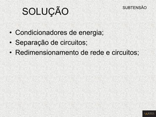 SOLUÇÃO 
•Condicionadores de energia; 
•Separação de circuitos; 
•Redimensionamento de rede e circuitos; 
SUBTENSÃO  