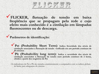  FLICKER, flutuação de tensão em baixa freqüência que se propagam pela rede e cujo efeito mais conhecido é a cintilação em lâmpadas fluorescentes ou de descarga. 
 Parâmetros de identificação: 
 Pst (Probability Short Term) Indica Severidade dos níveis de cintilação associados à flutuação de tensão verificada em um período contínuo de 10 minutos 
 Plt (Probabvility long term): Indica a severidade dos níveis de cintilação associados à flutuação de tensão num período contínuo de 2 horas, obtidos a partir dos resgistros de Pst 
Os indicadores de Pst e Plt são tratados estatisticamente e comparados com os indices globais de limite para adequaçao do sistema  
