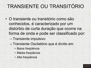 TRANSIENTE OU TRANSITÓRIO 
•O transiente ou transitório como são conhecidos, é caracterizado por um distúrbio de curta duração que ocorre na forma de onda e pode ser classificado por: 
–Transiente impulsivo 
–Transiente Oscilatório que é divido em 
•Baixa freqüência 
•Média freqüência 
•Alta freqüência  