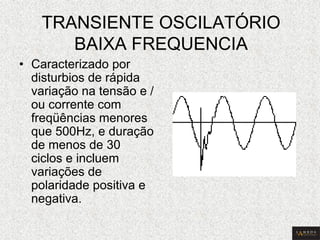 TRANSIENTE OSCILATÓRIO BAIXA FREQUENCIA 
•Caracterizado por disturbios de rápida variação na tensão e / ou corrente com freqüências menores que 500Hz, e duração de menos de 30 ciclos e incluem variações de polaridade positiva e negativa.  