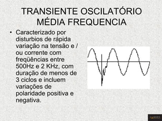 TRANSIENTE OSCILATÓRIO MÉDIA FREQUENCIA 
•Caracterizado por disturbios de rápida variação na tensão e / ou corrente com freqüências entre 500Hz e 2 KHz, com duração de menos de 3 ciclos e incluem variações de polaridade positiva e negativa.  